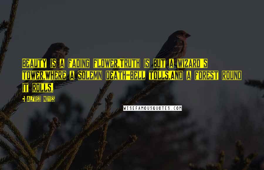 Alfred Noyes Quotes: Beauty is a fading flower,Truth is but a wizard's tower,Where a solemn death-bell tolls,And a forest round it rolls.