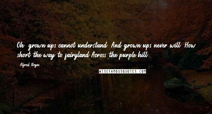 Alfred Noyes Quotes: Oh, grown-ups cannot understand, And grown-ups never will, How short the way to fairyland Across the purple hill.