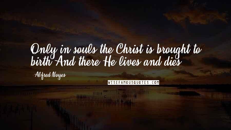 Alfred Noyes Quotes: Only in souls the Christ is brought to birth,And there He lives and dies.