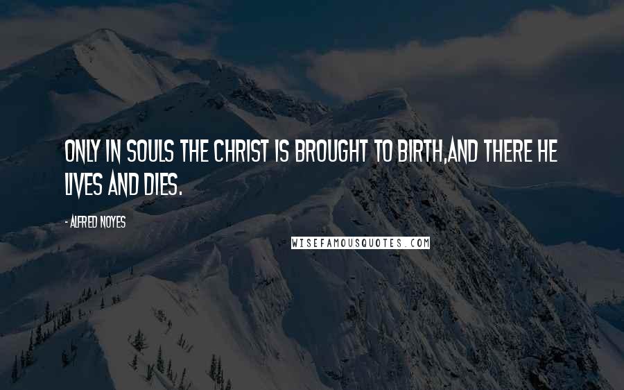 Alfred Noyes Quotes: Only in souls the Christ is brought to birth,And there He lives and dies.