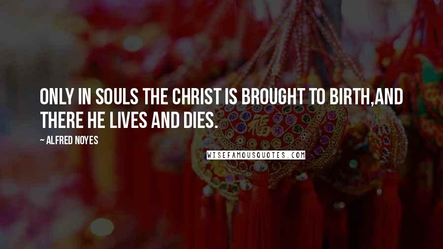 Alfred Noyes Quotes: Only in souls the Christ is brought to birth,And there He lives and dies.