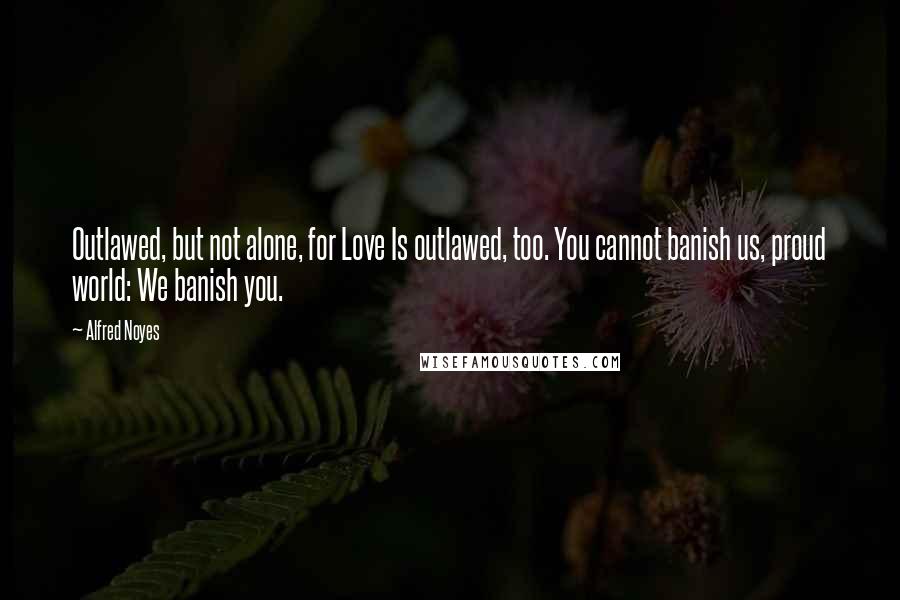 Alfred Noyes Quotes: Outlawed, but not alone, for Love Is outlawed, too. You cannot banish us, proud world: We banish you.