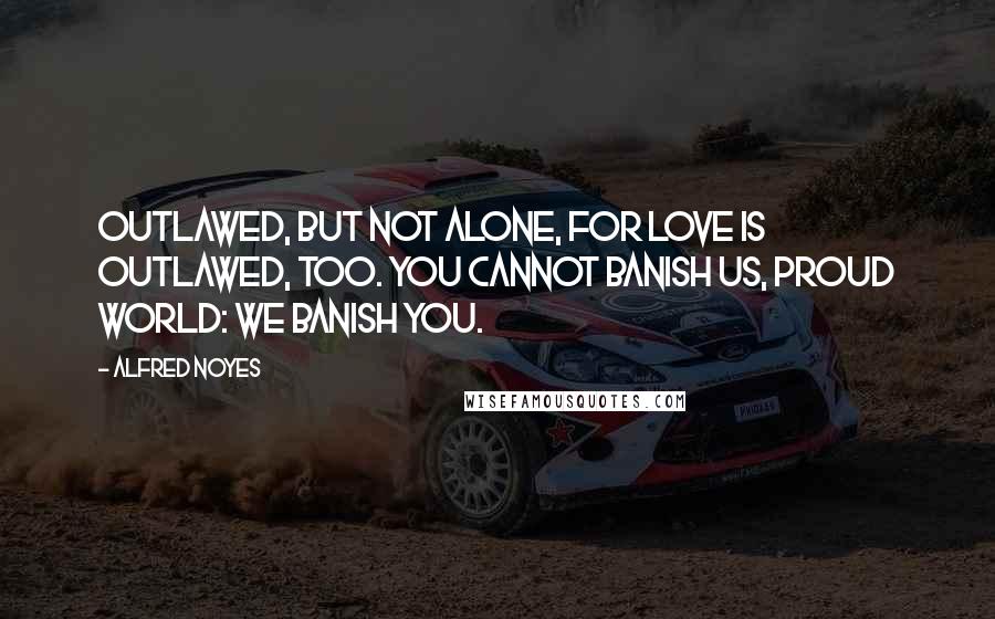 Alfred Noyes Quotes: Outlawed, but not alone, for Love Is outlawed, too. You cannot banish us, proud world: We banish you.