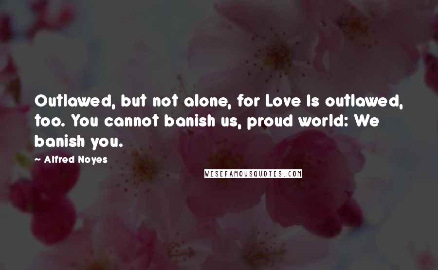 Alfred Noyes Quotes: Outlawed, but not alone, for Love Is outlawed, too. You cannot banish us, proud world: We banish you.