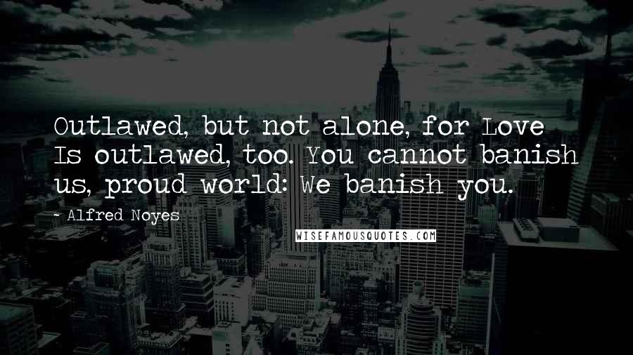 Alfred Noyes Quotes: Outlawed, but not alone, for Love Is outlawed, too. You cannot banish us, proud world: We banish you.