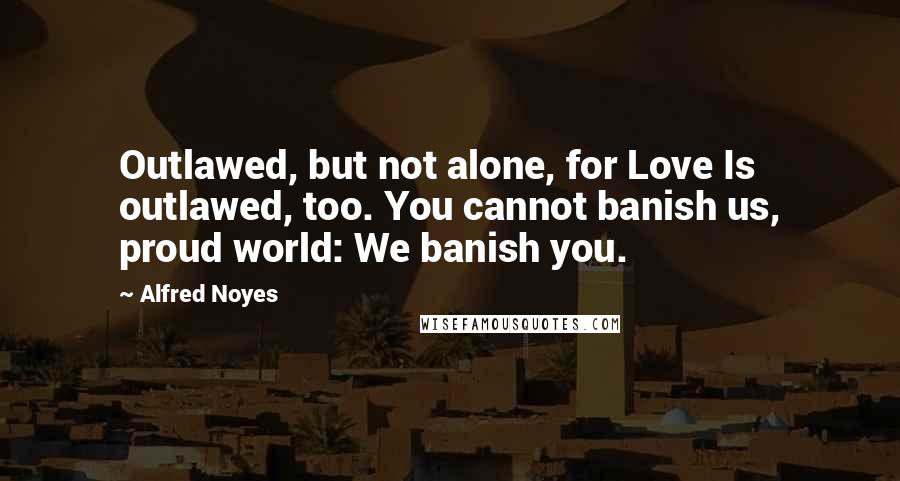 Alfred Noyes Quotes: Outlawed, but not alone, for Love Is outlawed, too. You cannot banish us, proud world: We banish you.