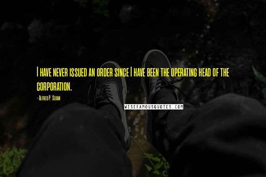 Alfred P. Sloan Quotes: I have never issued an order since I have been the operating head of the corporation.