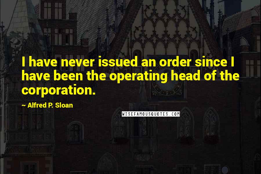 Alfred P. Sloan Quotes: I have never issued an order since I have been the operating head of the corporation.