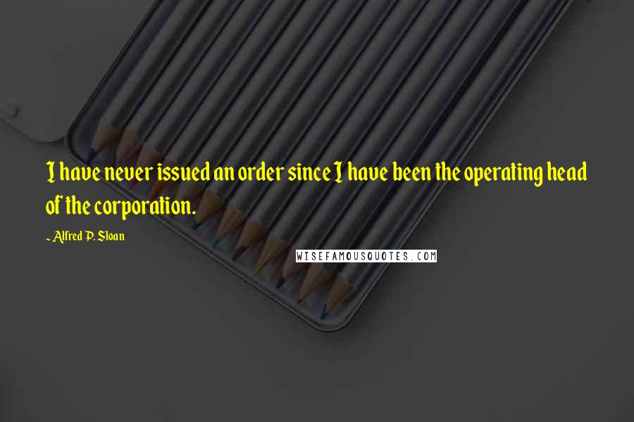 Alfred P. Sloan Quotes: I have never issued an order since I have been the operating head of the corporation.
