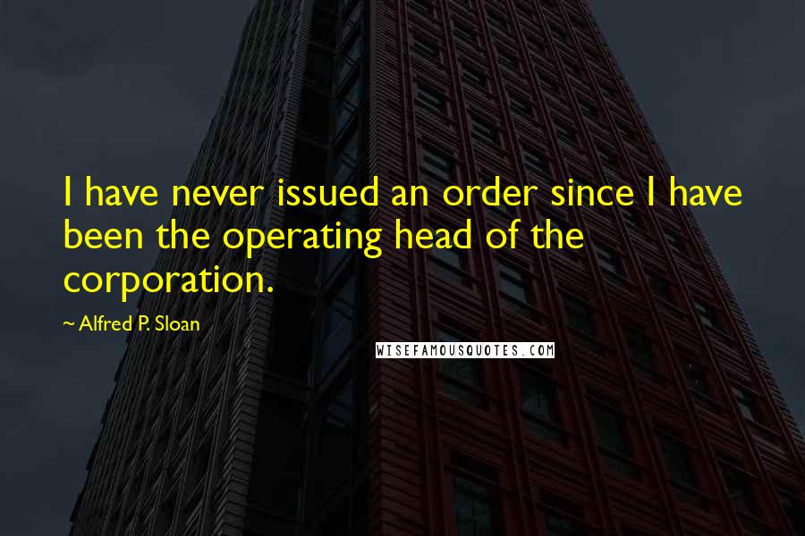 Alfred P. Sloan Quotes: I have never issued an order since I have been the operating head of the corporation.