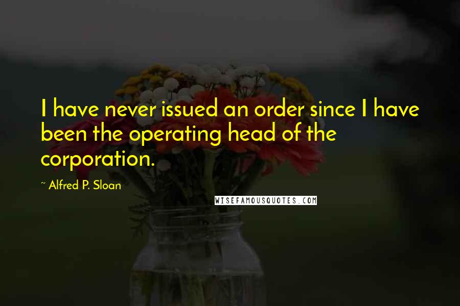 Alfred P. Sloan Quotes: I have never issued an order since I have been the operating head of the corporation.