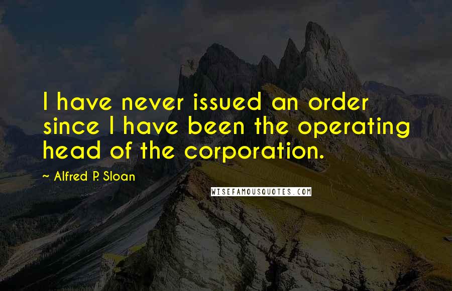 Alfred P. Sloan Quotes: I have never issued an order since I have been the operating head of the corporation.