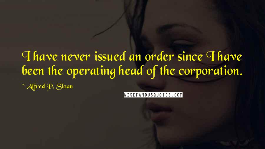 Alfred P. Sloan Quotes: I have never issued an order since I have been the operating head of the corporation.