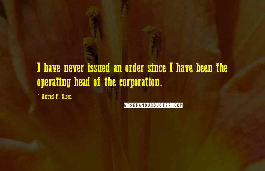 Alfred P. Sloan Quotes: I have never issued an order since I have been the operating head of the corporation.
