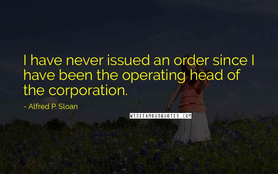 Alfred P. Sloan Quotes: I have never issued an order since I have been the operating head of the corporation.