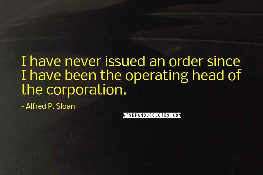 Alfred P. Sloan Quotes: I have never issued an order since I have been the operating head of the corporation.
