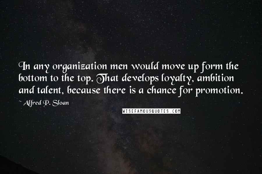Alfred P. Sloan Quotes: In any organization men would move up form the bottom to the top. That develops loyalty, ambition and talent, because there is a chance for promotion.
