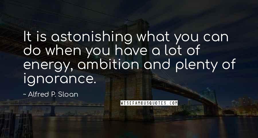 Alfred P. Sloan Quotes: It is astonishing what you can do when you have a lot of energy, ambition and plenty of ignorance.