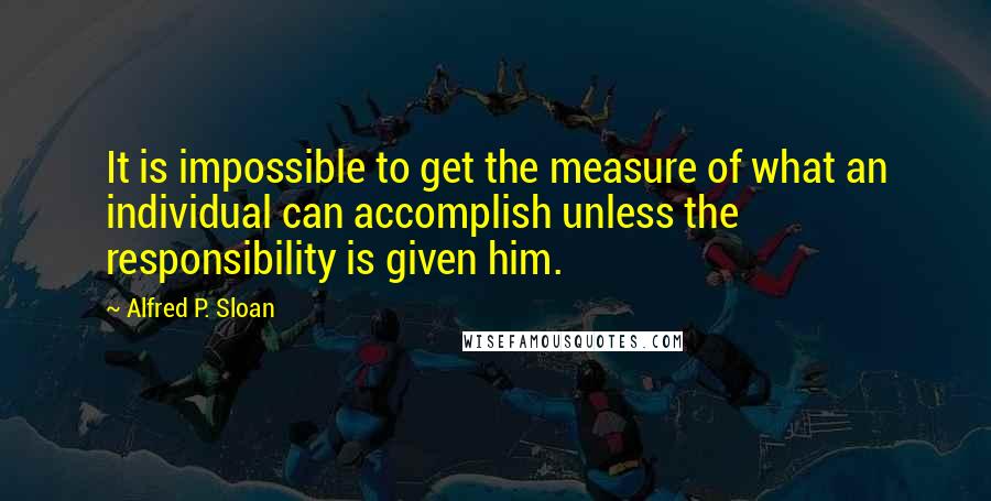 Alfred P. Sloan Quotes: It is impossible to get the measure of what an individual can accomplish unless the responsibility is given him.