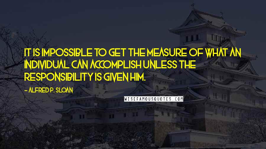 Alfred P. Sloan Quotes: It is impossible to get the measure of what an individual can accomplish unless the responsibility is given him.