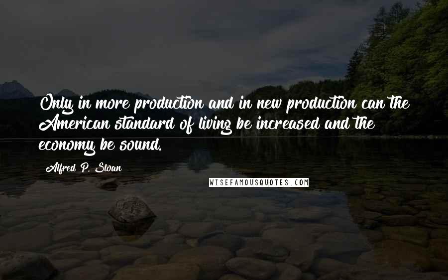 Alfred P. Sloan Quotes: Only in more production and in new production can the American standard of living be increased and the economy be sound.
