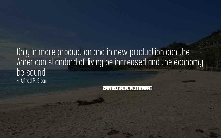 Alfred P. Sloan Quotes: Only in more production and in new production can the American standard of living be increased and the economy be sound.