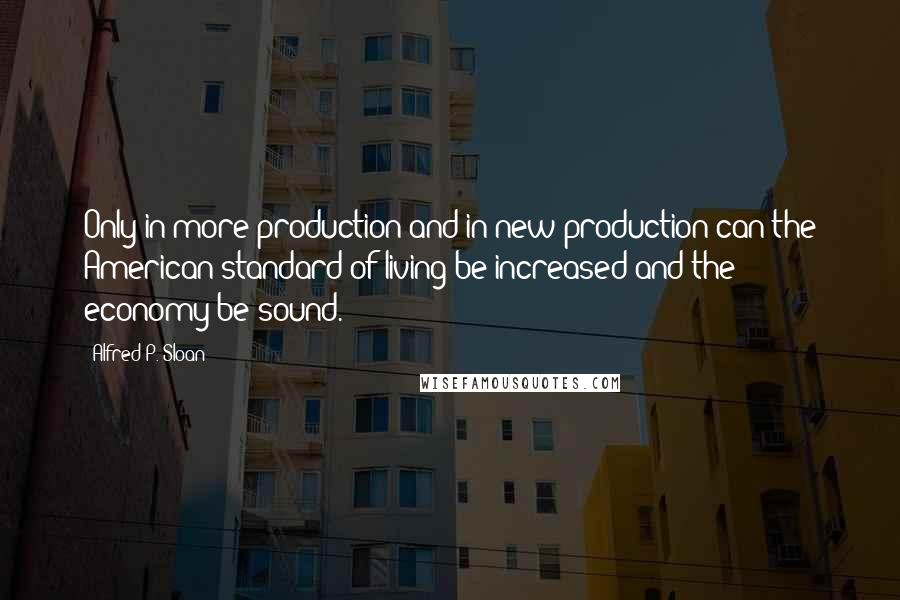 Alfred P. Sloan Quotes: Only in more production and in new production can the American standard of living be increased and the economy be sound.