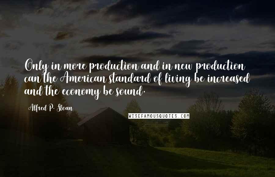 Alfred P. Sloan Quotes: Only in more production and in new production can the American standard of living be increased and the economy be sound.