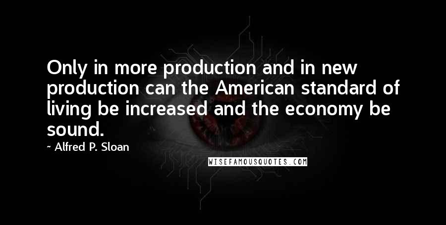 Alfred P. Sloan Quotes: Only in more production and in new production can the American standard of living be increased and the economy be sound.