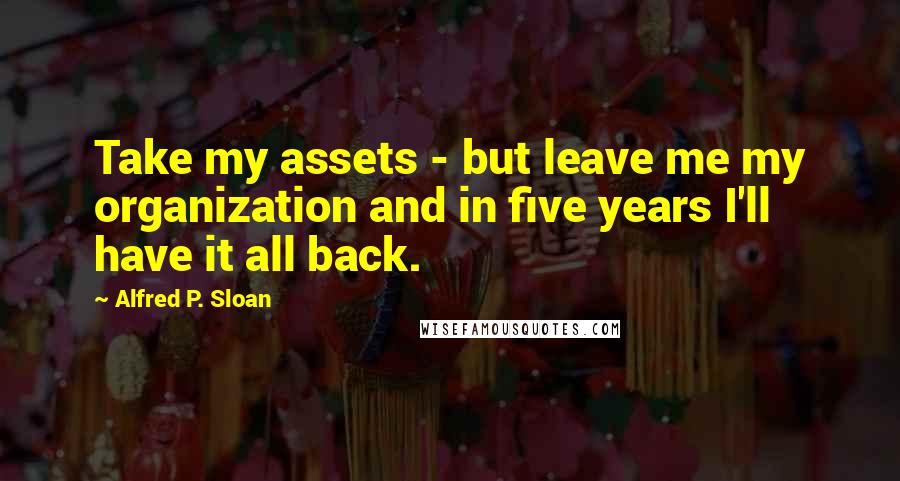 Alfred P. Sloan Quotes: Take my assets - but leave me my organization and in five years I'll have it all back.