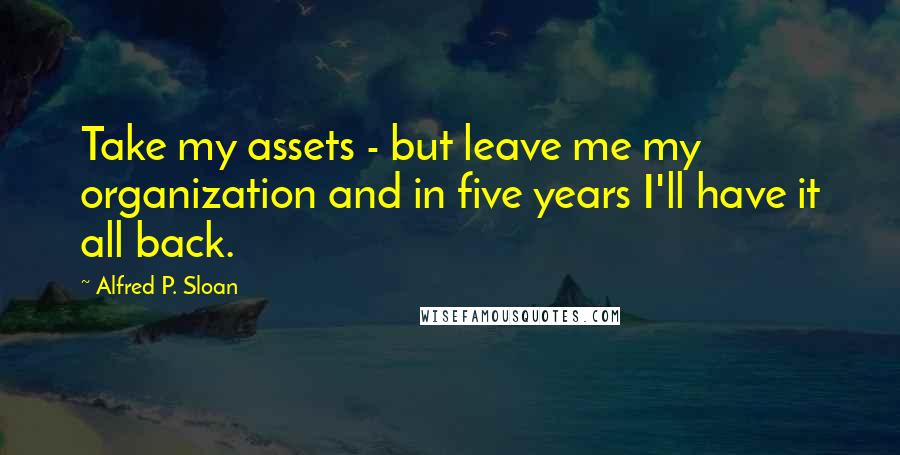 Alfred P. Sloan Quotes: Take my assets - but leave me my organization and in five years I'll have it all back.