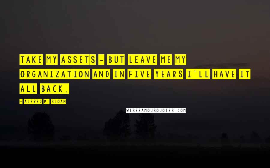 Alfred P. Sloan Quotes: Take my assets - but leave me my organization and in five years I'll have it all back.