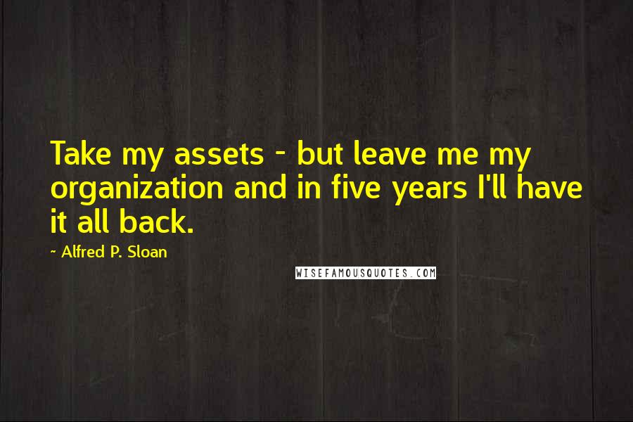 Alfred P. Sloan Quotes: Take my assets - but leave me my organization and in five years I'll have it all back.