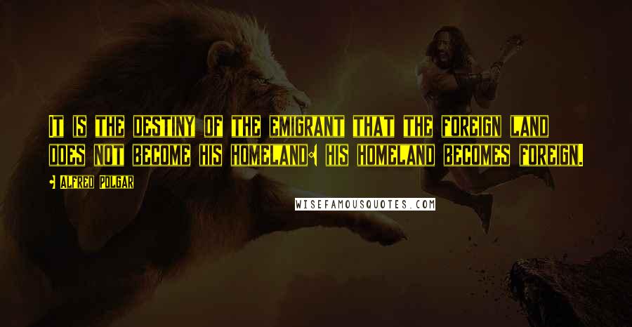 Alfred Polgar Quotes: It is the destiny of the emigrant that the foreign land does not become his homeland: his homeland becomes foreign.