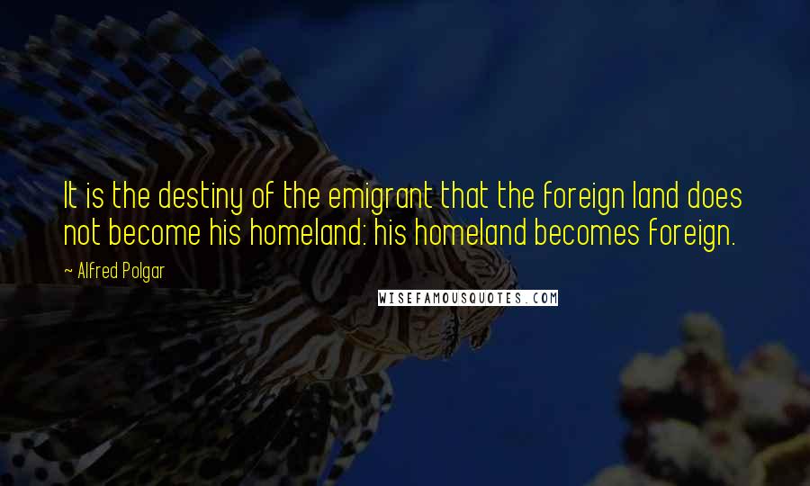 Alfred Polgar Quotes: It is the destiny of the emigrant that the foreign land does not become his homeland: his homeland becomes foreign.