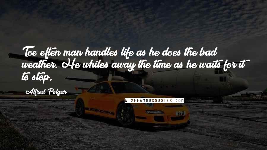 Alfred Polgar Quotes: Too often man handles life as he does the bad weather. He whiles away the time as he waits for it to stop.