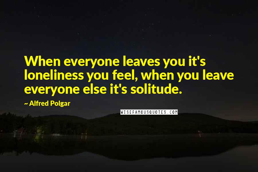 Alfred Polgar Quotes: When everyone leaves you it's loneliness you feel, when you leave everyone else it's solitude.