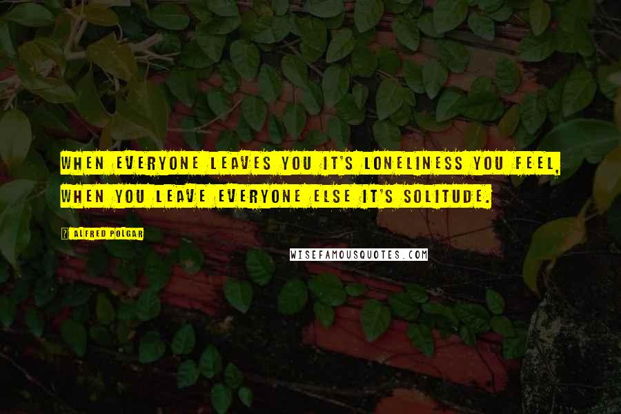 Alfred Polgar Quotes: When everyone leaves you it's loneliness you feel, when you leave everyone else it's solitude.