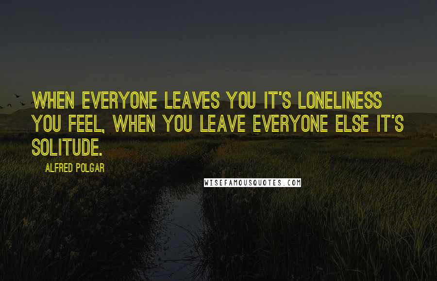 Alfred Polgar Quotes: When everyone leaves you it's loneliness you feel, when you leave everyone else it's solitude.