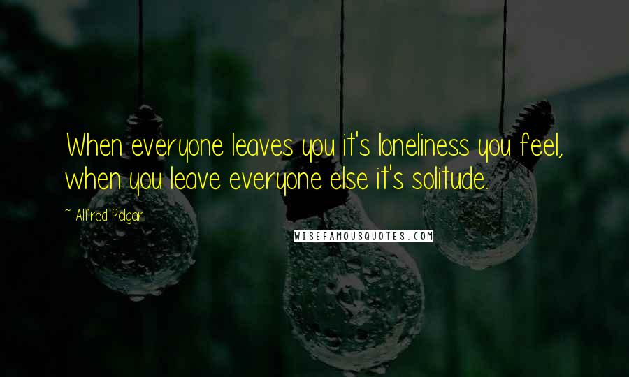 Alfred Polgar Quotes: When everyone leaves you it's loneliness you feel, when you leave everyone else it's solitude.