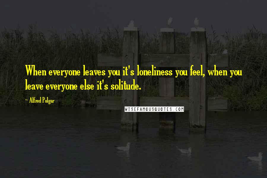 Alfred Polgar Quotes: When everyone leaves you it's loneliness you feel, when you leave everyone else it's solitude.