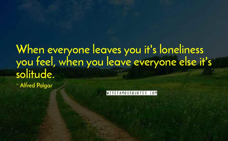 Alfred Polgar Quotes: When everyone leaves you it's loneliness you feel, when you leave everyone else it's solitude.