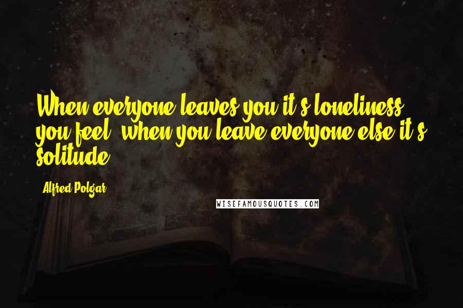 Alfred Polgar Quotes: When everyone leaves you it's loneliness you feel, when you leave everyone else it's solitude.