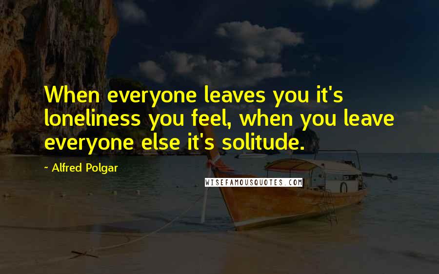 Alfred Polgar Quotes: When everyone leaves you it's loneliness you feel, when you leave everyone else it's solitude.