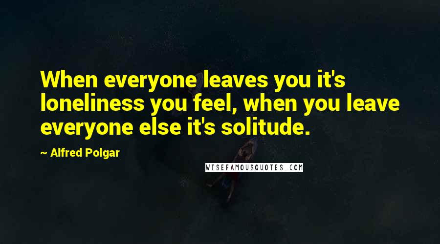 Alfred Polgar Quotes: When everyone leaves you it's loneliness you feel, when you leave everyone else it's solitude.