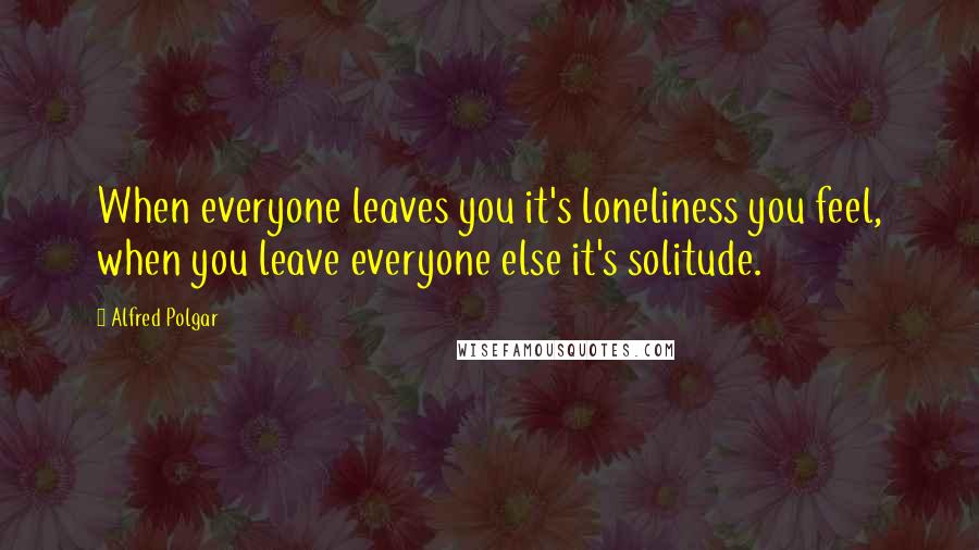 Alfred Polgar Quotes: When everyone leaves you it's loneliness you feel, when you leave everyone else it's solitude.