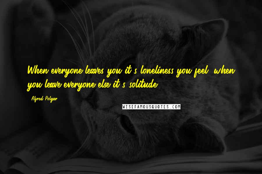 Alfred Polgar Quotes: When everyone leaves you it's loneliness you feel, when you leave everyone else it's solitude.