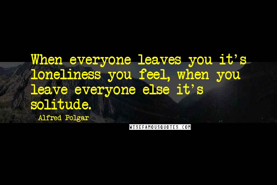 Alfred Polgar Quotes: When everyone leaves you it's loneliness you feel, when you leave everyone else it's solitude.