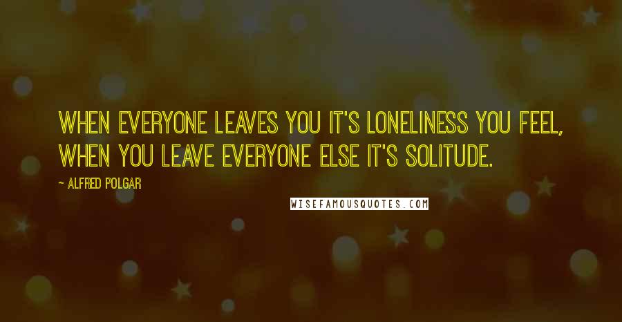 Alfred Polgar Quotes: When everyone leaves you it's loneliness you feel, when you leave everyone else it's solitude.