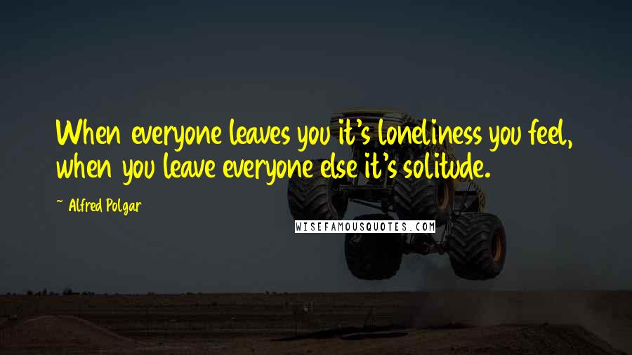 Alfred Polgar Quotes: When everyone leaves you it's loneliness you feel, when you leave everyone else it's solitude.